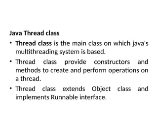 Java Thread class
• Thread class is the main class on which java's
multithreading system is based.
• Thread class provide constructors and
methods to create and perform operations on
a thread.
• Thread class extends Object class and
implements Runnable interface.
 
