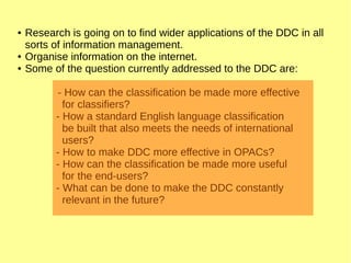 ● Research is going on to find wider applications of the DDC in all
sorts of information management.
● Organise information on the internet.
● Some of the question currently addressed to the DDC are:
- How can the classification be made more effective
for classifiers?
- How a standard English language classification
be built that also meets the needs of international
users?
- How to make DDC more effective in OPACs?
- How can the classification be made more useful
for the end-users?
- What can be done to make the DDC constantly
relevant in the future?
 