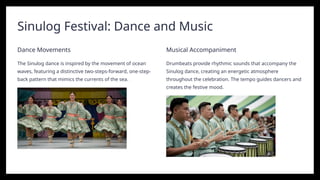 Sinulog Festival: Dance and Music
Dance Movements
The Sinulog dance is inspired by the movement of ocean
waves, featuring a distinctive two-steps-forward, one-step-
back pattern that mimics the currents of the sea.
Musical Accompaniment
Drumbeats provide rhythmic sounds that accompany the
Sinulog dance, creating an energetic atmosphere
throughout the celebration. The tempo guides dancers and
creates the festive mood.
 