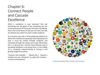 Chapter 6:
Connect People
and Cascade
Excellence
What is excellence in your business? Not just
something you are good at but something you are
immensely proud of? Once you find that ‘something’
that is the cornerstone of why you are here and why
you believe you need it to reach a wider audience.
As a business your job is to be gathering evidence on
where this excellence is growing, how its growing and
how it must be shared through networks and
ultimately through the culture you create. Remember
this is a ‘ground war’ and the most effective way of
spreading excellence is by being there, in the middle
of it, constantly communicating it, honing it and
gaining insight from others.
“Connect and Cascade” – Mantra No.1 ‘Spread a
mindset not just a footprint’ so make that mindset –
in pursuit of excellence.
This Photo by Unknown Author is licensed under CC BY-NC-SA
 