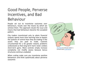 Good People, Perverse
Incentives, and Bad
Behaviour
People set out to incentivise outcomes over
behaviours, results over the means by which we
achieve them. This approach clouds the issue and
means that bad behaviours become the accepted
pattern.
City traders incentivised only to attain financial
outputs spend more time learning how to bypass
the systems of control than they do trading in the
assets they are paid to trade. Controls
circumvented for a far greater reward, problems
undisclosed so that long term harm never undoes
short-term gains. More controls simply increase
complexity not modify excess because bonus
structures continue unabated.
When scaling make sure you incentivise positive
behaviours and think systemically about perverse
outcomes
This Photo by Unknown Author is
licensed under CC BY-NC-ND
 