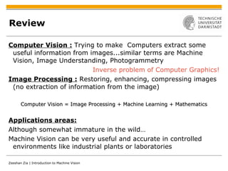 Review Computer Vision :   Trying to make  Computers extract some useful information from images...similar terms are Machine Vision, Image Understanding, Photogrammetry Inverse problem of Computer Graphics! Image Processing :  Restoring, enhancing, compressing images (no extraction of information from the image) Computer Vision = Image Processing + Machine Learning + Mathematics Applications areas: Although somewhat immature in the wild… Machine Vision can be very useful and accurate in controlled environments like industrial plants or laboratories 