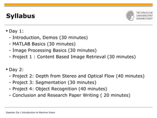 Syllabus Day 1: - Introduction, Demos (30 minutes) - MATLAB Basics (30 minutes) - Image Processing Basics (30 minutes) - Project 1 : Content Based Image Retrieval (30 minutes) Day 2: - Project 2: Depth from Stereo and Optical Flow (40 minutes) - Project 3: Segmentation (30 minutes) - Project 4: Object Recognition (40 minutes) - Conclusion and Research Paper Writing ( 20 minutes) 