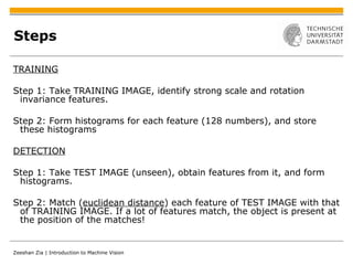 Steps TRAINING Step 1: Take TRAINING IMAGE, identify strong scale and rotation invariance features. Step 2: Form histograms for each feature (128 numbers), and store these histograms DETECTION Step 1: Take TEST IMAGE (unseen), obtain features from it, and form histograms. Step 2: Match ( euclidean distance ) each feature of TEST IMAGE with that of TRAINING IMAGE. If a lot of features match, the object is present at the position of the matches! 