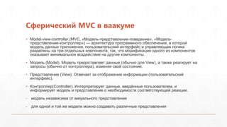 Сферический MVC в ваакуме
▪ Model-view-controller (MVC, «Модель-представление-поведение», «Модель-
  представление-контроллер») — архитектура программного обеспечения, в которой
  модель данных приложения, пользовательский интерфейс и управляющая логика
  разделены на три отдельных компонента, так, что модификация одного из компонентов
  оказывает минимальное воздействие на другие компоненты.

• Модель (Model). Модель предоставляет данные (обычно для View), а также реагирует на
  запросы (обычно от контроллера), изменяя своѐ состояние.

• Представление (View). Отвечает за отображение информации (пользовательский
  интерфейс).

• Контроллер(Controller). Интерпретирует данные, введѐнные пользователем, и
  информирует модель и представление о необходимости соответствующей реакции.

- модель независима от визуального представления

- для одной и той же модели можно создавать различные представления
 