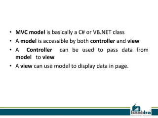 • MVC model is basically a C# or VB.NET class
• A model is accessible by both controller and view
• A Controller can be used to pass data from
  model to view
• A view can use model to display data in page.
 