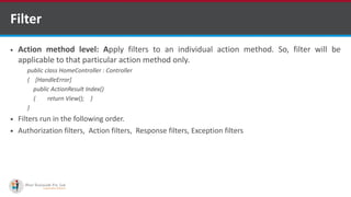 Filter
 Action method level: Apply filters to an individual action method. So, filter will be
applicable to that particular action method only.
public class HomeController : Controller
{ [HandleError]
public ActionResult Index()
{ return View(); }
}
 Filters run in the following order.
 Authorization filters, Action filters, Response filters, Exception filters
•A markup language is a set of markup tags
http://www.ifourtechnolab.com/ C# Software Development Companies India
 