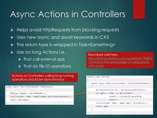 Async Actions in Controllers
 Helps avoid HttpRequests from blocking requests
 Uses new async and await keywords in C#5
 The return type is wrapped in Task<Something>
 Use on long Actions i.e.
 That call external apis
 That do file IO operations
Actions on Controllers calling long running
operations should be asynchronous
Described well here..
http://stackoverflow.com/questions/190875
13/what-is-the-advantage-of-using-async-
with-mvc5
 