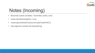 Notes (Incoming)
• Reserved custom variables: “controller, action, area”
• routes.RouteExistingFiles = true;
• routes.IgnoreRoute("{resource}.axd/{*pathInfo}");
• Last segment includes the QueryString
 