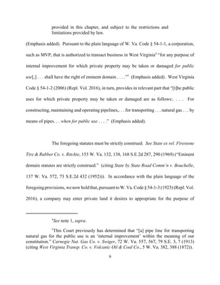 provided in this chapter, and subject to the restrictions and
limitations provided by law.
(Emphasis added). Pursuant to the plain language of W. Va. Code § 54-1-1, a corporation,
such as MVP, that is authorized to transact business in West Virginia4
“for any purpose of
internal improvement for which private property may be taken or damaged for public
use[,] . . . shall have the right of eminent domain . . . .”5
(Emphasis added). West Virginia
Code § 54-1-2 (2006) (Repl. Vol. 2016), in turn, provides in relevant part that “[t]he public
uses for which private property may be taken or damaged are as follows:. . . . For
constructing, maintaining and operating pipelines,. . . for transporting . . . natural gas . . . by
means of pipes. . . when for public use . . . .” (Emphasis added).
The foregoing statutes must be strictly construed. See State ex rel. Firestone
Tire & Rubber Co. v. Ritchie, 153 W. Va. 132, 138, 168 S.E.2d 287, 290 (1969) (“Eminent
domain statutes are strictly construed.” (citing State by State Road Comm’n v. Bouchelle,
137 W. Va. 572, 73 S.E.2d 432 (1952))). In accordance with the plain language of the
foregoing provisions, we now hold that, pursuant to W. Va. Code § 54-1-3 (1923) (Repl. Vol.
2016), a company may enter private land it desires to appropriate for the purpose of
4
See note 1, supra.
5
This Court previously has determined that “[a] pipe line for transporting
natural gas for the public use is an ‘internal improvement’ within the meaning of our
constitution.” Carnegie Nat. Gas Co. v. Swiger, 72 W. Va. 557, 567, 79 S.E. 3, 7 (1913)
(citing West Virginia Transp. Co. v. Volcanic Oil & Coal Co., 5 W. Va. 382, 388 (1872)).
9

 