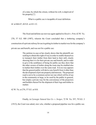 of a state, by which the citizen, without his will, is deprived of
his property.[”]
What is a public use is incapable of exact definition.
Id. at 666-67, 44 S.E. at 411-12.
The fixed and definite use test was again applied in Hench v. Pritt, 62 W. Va.
270, 57 S.E. 808 (1907), wherein the Court concluded that a timbering company’s
construction of a private railwayfor use in getting its timber to market was for the company’s
private use and benefit, and was not for a public use:
The petition in case at bar clearly shows that the plaintiffs are
seeking to obtain this right of way in order to enable themselves
to transport their timber from their land to their mill, clearly
showing that it is for their private use and benefit, and in order
to give it the semblance of being for public use they show that
the other owners of timber along the route may be enabled also
to market their timber over the same road. It in no way appears
that the general public will derive any benefit from it other than
the development of private propertyand interests. Theproposed
road is not to be a common carrier nor one which will be of use
to the community at large, to be used by the public in general,
but simply a private way for the convenience of the projectors
and builders thereof for the shipment of their logs and timber to
market.
62 W. Va. at 276, 57 S.E. at 810.
Finally, in Carnegie Natural Gas Co. v. Swiger, 72 W. Va. 557, 79 S.E. 3
(1913), the Court was asked, inter alia, whether a proposed pipeline was for a public use.
14

 