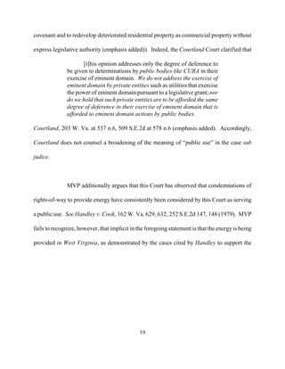 covenant and to redevelop deteriorated residential property as commercial property without
express legislative authority (emphasis added)). Indeed, the Courtland Court clarified that
[t]his opinion addresses only the degree of deference to
be given to determinations by public bodies like CURA in their
exercise of eminent domain. We do not address the exercise of
eminent domain by private entities such as utilities that exercise
the power of eminent domain pursuant to a legislative grant; nor
do we hold that such private entities are to be afforded the same
degree of deference in their exercise of eminent domain that is
afforded to eminent domain actions by public bodies.
Courtland, 203 W. Va. at 537 n.6, 509 S.E.2d at 578 n.6 (emphasis added). Accordingly,
Courtland does not counsel a broadening of the meaning of “public use” in the case sub
judice.
MVP additionally argues that this Court has observed that condemnations of
rights-of-way to provide energy have consistently been considered by this Court as serving
a public use. See Handley v. Cook, 162 W. Va. 629, 632, 252 S.E.2d 147, 148 (1979). MVP
fails to recognize, however, that implicit in the foregoing statement is that the energyis being
provided in West Virginia, as demonstrated by the cases cited by Handley to support the
19

 