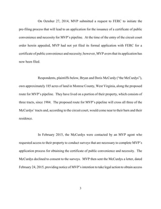 On October 27, 2014, MVP submitted a request to FERC to initiate the
pre-filing process that will lead to an application for the issuance of a certificate of public
convenience and necessity for MVP’s pipeline. At the time of the entry of the circuit court
order herein appealed, MVP had not yet filed its formal application with FERC for a
certificate of public convenience and necessity; however, MVP avers that its application has
now been filed.
Respondents, plaintiffs below, Bryan and Doris McCurdy (“the McCurdys”),
own approximately 185 acres of land in Monroe County, West Virginia, along the proposed
route for MVP’s pipeline. They have lived on a portion of their property, which consists of
three tracts, since 1984. The proposed route for MVP’s pipeline will cross all three of the
McCurdys’ tracts and, according to the circuit court, would come near to their barn and their
residence.
In February 2015, the McCurdys were contacted by an MVP agent who
requested access to their property to conduct surveys that are necessary to complete MVP’s
application process for obtaining the certificate of public convenience and necessity. The
McCurdys declined to consent to the surveys. MVP then sent the McCurdys a letter, dated
February 24, 2015, providing notice of MVP’s intention to take legal action to obtain access
3

 