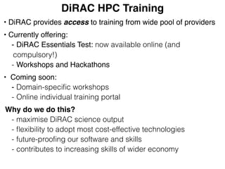 DiRAC HPC Training
• DiRAC provides access to training from wide pool of providers
• Currently offering:
- DiRAC Essentials Test: now available online (and
compulsory!)
- Workshops and Hackathons
• Coming soon:
- Domain-speciﬁc workshops
- Online individual training portal
Why do we do this?
- maximise DiRAC science output
- ﬂexibility to adopt most cost-effective technologies
- future-prooﬁng our software and skills
- contributes to increasing skills of wider economy
 