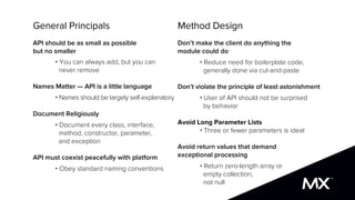 General Principals
API should be as small as possible
but no smaller
• You can always add, but you can
never remove
Names Matter — API is a little language
• Names should be largely self-explanatory
Document Religiously
• Document every class, interface,
method, constructor, parameter,
and exception
API must coexist peacefully with platform
• Obey standard naming conventions
Method Design
Don’t make the client do anything the
module could do
• Reduce need for boilerplate code,
generally done via cut-and-paste
Don’t violate the principle of least astonishment
• User of API should not be surprised
by behavior
Avoid Long Parameter Lists
• Three or fewer parameters is ideal
Avoid return values that demand
exceptional processing
• Return zero-length array or
empty collection,
not null
 