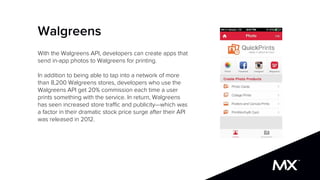 Walgreens
With the Walgreens API, developers can create apps that
send in-app photos to Walgreens for printing.
In addition to being able to tap into a network of more
than 8,200 Walgreens stores, developers who use the
Walgreens API get 20% commission each time a user
prints something with the service. In return, Walgreens
has seen increased store traffic and publicity—which was
a factor in their dramatic stock price surge after their API
was released in 2012.
 