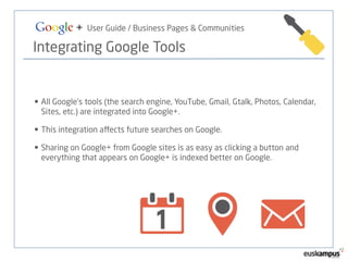 Google + User Guide / Business Pages & Communities 
Integrating Google Tools 
• All Google’s tools (the search engine, YouTube, Gmail, Gtalk, Photos, Calendar, 
Sites, etc.) are integrated into Google+. 
• This integration affects future searches on Google. 
• Sharing on Google+ from Google sites is as easy as clicking a button and 
everything that appears on Google+ is indexed better on Google. 
 
