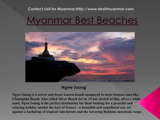Ngwe Saung 
Ngwe Saung is a newer and lesser known beach compared to more famous ones like 
Chaungtha Beach. Also called Silver Beach for its 15 km stretch of fine, silvery-white 
sand, Ngwe Saung is the perfect destination for those looking for a peaceful and 
relaxing holiday amidst the best of Nature - a beautiful and unpolluted sea, set 
against a backdrop of tropical rain forests and the towering Rakhine mountain range. 
 