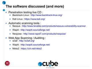 The software discussed (and more)
Penetration testing live CD :
Backtrack Linux : http://www.backtrack-linux.org/
Kali Linux : https://www.kali.org/
Automatic scanning tools :
Nessus : http://www.tenable.com/products/nessus-vulnerability-scanner
Wapiti : http://wapiti.sourceforge.net/
Nexpose : http://www.rapid7.com/products/nexpose/
Web App Scanning / Auditing :
w3af : http://w3af.org/
Wapiti : http://wapiti.sourceforge.net/
Nikto2 : https://cirt.net/nikto2
 
