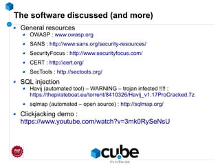 The software discussed (and more)
General resources
OWASP : www.owasp.org
SANS : http://www.sans.org/security-resources/
SecurityFocus : http://www.securityfocus.com/
CERT : http://cert.org/
SecTools : http://sectools.org/
SQL injection
Havij (automated tool) – WARNING – trojan infected !!!! :
https://thepirateboat.eu/torrent/8410326/Havij_v1.17ProCracked.7z
sqlmap (automated – open source) : http://sqlmap.org/
Clickjacking demo :
https://www.youtube.com/watch?v=3mk0RySeNsU
 