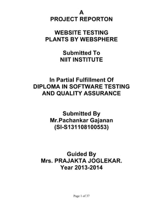 A
PROJECT REPORTON
WEBSITE TESTING
PLANTS BY WEBSPHERE
Submitted To
NIIT INSTITUTE

In Partial Fulfillment Of
DIPLOMA IN SOFTWARE TESTING
AND QUALITY ASSURANCE

Submitted By
Mr.Pachankar Gajanan
(SI-S131108100553)

Guided By
Mrs. PRAJAKTA JOGLEKAR.
Year 2013-2014

Page 1 of 37

 