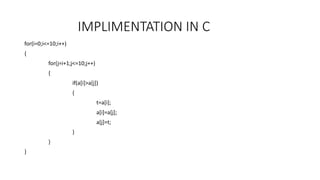 IMPLIMENTATION IN C 
for(i=0;i<=10;i++) 
{ 
for(j=i+1;j<=10;j++) 
{ 
if(a[i]>a[j]) 
{ 
t=a[i]; 
a[i]=a[j]; 
a[j]=t; 
} 
} 
} 
 