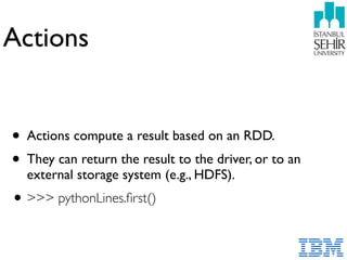 Actions
• Actions compute a result based on an RDD.
• They can return the result to the driver, or to an
external storage system (e.g., HDFS).
•>>> pythonLines.ﬁrst()
 