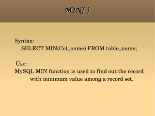 MIN( ) Syntax:  SELECT MIN(Col_name) FROM table_name; Use:  MySQL MIN function is used to find out the record with minimum value among a record set. 