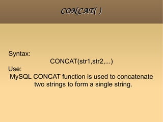 CONCAT( ) Syntax:  CONCAT(str1,str2,...) Use:  MySQL CONCAT function is used to concatenate two strings to form a single string.  