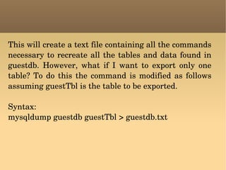 This will create a text file containing all the commands necessary to recreate all the tables and data found in guestdb. However, what if I want to export only one table? To do this the command is modified as follows assuming guestTbl is the table to be exported. Syntax: mysqldump guestdb guestTbl > guestdb.txt 