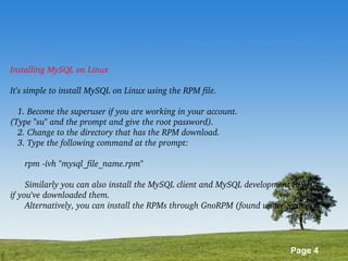 Page 4
Installing MySQL on Linux
It's simple to install MySQL on Linux using the RPM file.
   1. Become the superuser if you are working in your account. 
(Type "su" and the prompt and give the root password).
   2. Change to the directory that has the RPM download.
   3. Type the following command at the prompt:
      rpm ­ivh "mysql_file_name.rpm"
      Similarly you can also install the MySQL client and MySQL development RPMs 
if you've downloaded them.
      Alternatively, you can install the RPMs through GnoRPM (found under System).
   
 