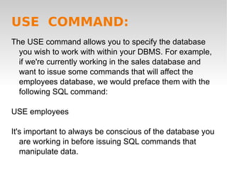 USE  COMMAND: The USE command allows you to specify the database you wish to work with within your DBMS. For example, if we're currently working in the sales database and want to issue some commands that will affect the employees database, we would preface them with the following SQL command: USE employees It's important to always be conscious of the database you are working in before issuing SQL commands that manipulate data.  