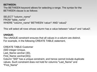 BETWEEN: The BETWEEN keyword allows for selecting a range. The syntax for the BETWEEN clause is as follows: SELECT &quot;column_name&quot; FROM &quot;table_name&quot; WHERE &quot;column_name&quot; BETWEEN 'value1' AND 'value2' This will select all rows whose column has a value between 'value1' and 'value2'. UNIQUE: The UNIQUE constraint ensures that all values in a column are distinct. For example, in the following CREATE TABLE statement, CREATE TABLE Customer (SID integer Unique, Last_Name varchar (30), First_Name varchar(30)); Column &quot;SID&quot; has a unique constraint, and hence cannot include duplicate values. Such constraint does not hold for columns &quot;Last_Name&quot; and &quot;First_Name&quot; 