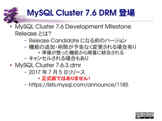 MySQL Cluster 7.6 DRM 登場
●
MySQL Cluster 7.6 Development Milestone
Release とは？
– Release Candidate になる前のバージョン
– 機能の追加・削除が予告なく変更される場合有り
● 準備が整った機能から順番に統合される
– キャンセルされる場合もあり
●
MySQL Cluster 7.6.3 dmr
– 2017 年 7 月 5 日リリース
● 正式版ではありません！
– https://lists.mysql.com/announce/1185
 