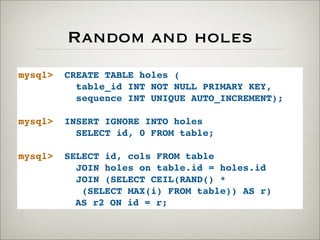 Random and holes
mysql> CREATE TABLE holes (
table_id INT NOT NULL PRIMARY KEY,
sequence INT UNIQUE AUTO_INCREMENT);
mysql> INSERT IGNORE INTO holes
SELECT id, 0 FROM table;
mysql> SELECT id, cols FROM table
JOIN holes on table.id = holes.id
JOIN (SELECT CEIL(RAND() *
(SELECT MAX(i) FROM table)) AS r)
AS r2 ON id = r;
 
