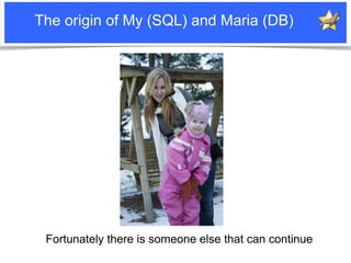 The origin of My (SQL) and Maria (DB)




                  Fortunately there is someone else that can continue
Notice: MySQL is a registered trademark of Sun Microsystems, Inc.
 