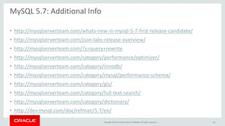 Copyright © 2015, Oracle and/or its affiliates. All rights reserved. |
MySQL 5.7: Additional Info
• http://mysqlserverteam.com/whats-new-in-mysql-5-7-first-release-candidate/
• http://mysqlserverteam.com/json-labs-release-overview/
• http://mysqlserverteam.com/?s=query+rewrite
• http://mysqlserverteam.com/category/performance/optimizer/
• http://mysqlserverteam.com/category/innodb/
• http://mysqlserverteam.com/category/mysql/performance-schema/
• http://mysqlserverteam.com/category/gis/
• http://mysqlserverteam.com/category/full-text-search/
• http://mysqlserverteam.com/category/dictionary/
• http://dev.mysql.com/doc/refman/5.7/en/
64
 
