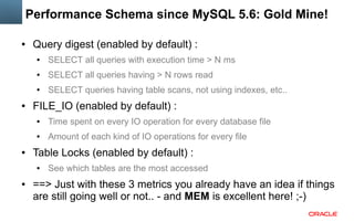 Performance Schema since MySQL 5.6: Gold Mine!
●

Query digest (enabled by default) :
●

●

SELECT all queries having > N rows read

●

●

SELECT all queries with execution time > N ms
SELECT queries having table scans, not using indexes, etc..

FILE_IO (enabled by default) :
●

●

●

Time spent on every IO operation for every database file
Amount of each kind of IO operations for every file

Table Locks (enabled by default) :
●

●

See which tables are the most accessed

==> Just with these 3 metrics you already have an idea if things
are still going well or not.. - and MEM is excellent here! ;-)

 