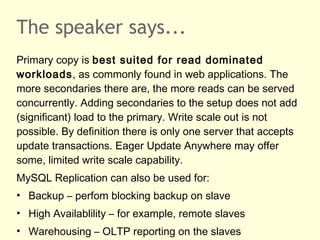 The speaker says...
Primary copy is best suited for read dominated
workloads, as commonly found in web applications. The
more secondaries there are, the more reads can be served
concurrently. Adding secondaries to the setup does not add
(significant) load to the primary. Write scale out is not
possible. By definition there is only one server that accepts
update transactions. Eager Update Anywhere may offer
some, limited write scale capability.
MySQL Replication can also be used for:
• Backup – perfom blocking backup on slave
• High Availablility – for example, remote slaves
• Warehousing – OLTP reporting on the slaves
 