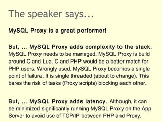 The speaker says...
MySQL Proxy is a great performer!
But, … MySQL Proxy adds complexity to the stack.
MySQL Proxy needs to be managed. MySQL Proxy is build
around C and Lua. C and PHP would be a better match for
PHP users. Wrongly used, MySQL Proxy becomes a single
point of failure. It is single threaded (about to change). This
bares the risk of tasks (Proxy scripts) blocking each other.
But, … MySQL Proxy adds latency. Although, it can
be minimized significantly running MySQL Proxy on the App
Server to avoid use of TCP/IP between PHP and Proxy.
 