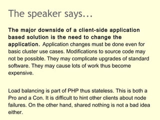 The speaker says...
The major downside of a client-side application
based solution is the need to change the
application. Application changes must be done even for
basic cluster use cases. Modifications to source code may
not be possible. They may complicate upgrades of standard
software. They may cause lots of work thus become
expensive.
Load balancing is part of PHP thus stateless. This is both a
Pro and a Con. It is difficult to hint other clients about node
failures. On the other hand, shared nothing is not a bad idea
either.
 