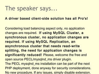 The speaker says...
A driver based client-side solution has all Pro's!
Considering load balancing aspect only, no application
changes are required. If using MySQL Cluster, a
synchronous cluster, no application changes are
required. If using MySQL Replication, an
asynchronous cluster that needs read-write
splitting, the need for application changes is
significantly reduced! Please, welcome the free and
open source PECL/mysqlnd_ms driver plugin.
The PECL mysqlnd_ms installation can be part of the next
PHP deployment, done anyway for security considerations.
No new procedure. If any issues, simply disable extension.
 