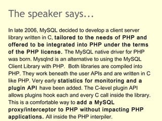 The speaker says...
In late 2006, MySQL decided to develop a client server
library written in C, tailored to the needs of PHP and
offered to be integrated into PHP under the terms
of the PHP license. The MySQL native driver for PHP
was born. Mysqlnd is an alternative to using the MySQL
Client Library with PHP. Both libraries are compiled into
PHP. They work beneath the user APIs and are written in C
like PHP. Very early statistics for monitoring and a
plugin API have been added. The C-level plugin API
allows plugins hook each and every C call inside the library.
This is a comfortable way to add a MySQL
proxy/interceptor to PHP without impacting PHP
applications. All inside the PHP interpiler.
 