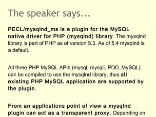 The speaker says...
PECL/mysqlnd_ms is a plugin for the MySQL
native driver for PHP (mysqlnd) library. The mysqlnd
library is part of PHP as of version 5.3. As of 5.4 mysqlnd is
a default.
All three PHP MySQL APIs (mysql, mysqli, PDO_MySQL)
can be compiled to use the mysqlnd library, thus all
existing PHP MySQL application are supported by
the plugin.
From an applications point of view a mysqlnd
plugin can act as a transparent proxy. Depending on
 