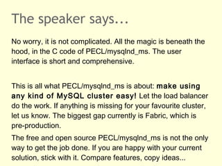 The speaker says...
No worry, it is not complicated. All the magic is beneath the
hood, in the C code of PECL/mysqlnd_ms. The user
interface is short and comprehensive.
This is all what PECL/mysqlnd_ms is about: make using
any kind of MySQL cluster easy! Let the load balancer
do the work. If anything is missing for your favourite cluster,
let us know. The biggest gap currently is Fabric, which is
pre-production.
The free and open source PECL/mysqlnd_ms is not the only
way to get the job done. If you are happy with your current
solution, stick with it. Compare features, copy ideas...
 
