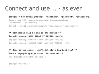 $mysqli = new mysqli("myapp", "username", "password", "database");
$pdo = new PDO('mysql:host=myapp;dbname=database',
'username', 'password');
$mysql = mysql_connect("myapp", "username", "password");
/* Statements will be run on the master */
$mysqli->query("DROP TABLE IF EXISTS test");
$mysqli->query("CREATE TABLE test(id INT)");
$mysqli->query("INSERT INTO test(id) VALUES (1)");
/* Goes to the slave - don't let slave lag fool you! */
$res = $mysqli->query("SELECT id FROM test");
var_dump($res->fetch_assoc());
$mysqli->close();
Connect and use... - as ever
 