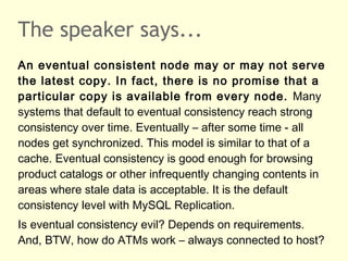 The speaker says...
An eventual consistent node may or may not serve
the latest copy. In fact, there is no promise that a
particular copy is available from every node. Many
systems that default to eventual consistency reach strong
consistency over time. Eventually – after some time - all
nodes get synchronized. This model is similar to that of a
cache. Eventual consistency is good enough for browsing
product catalogs or other infrequently changing contents in
areas where stale data is acceptable. It is the default
consistency level with MySQL Replication.
Is eventual consistency evil? Depends on requirements.
And, BTW, how do ATMs work – always connected to host?
 