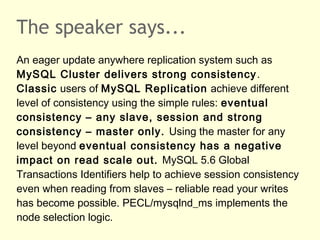 The speaker says...
An eager update anywhere replication system such as
MySQL Cluster delivers strong consistency.
Classic users of MySQL Replication achieve different
level of consistency using the simple rules: eventual
consistency – any slave, session and strong
consistency – master only. Using the master for any
level beyond eventual consistency has a negative
impact on read scale out. MySQL 5.6 Global
Transactions Identifiers help to achieve session consistency
even when reading from slaves – reliable read your writes
has become possible. PECL/mysqlnd_ms implements the
node selection logic.
 