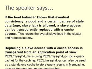 The speaker says...
If the load balancer knows that eventual
consistency is good and a certain degree of stale
data (age, slave lag) is allowed, a slave access
can be transparently replaced with a cache
access. This lowers the overall slave load in the cluster
and reduces latency.
Replacing a slave access with a cache access is
transparent from an application point of view.
PECL/mysqlnd_ms is using PECL/mysqlnd_qc (qc = query
cache) for the caching. PECL/mysqlnd_qc can also be used
as a standalone cache to store query results in Memcache,
 