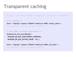 $mysqli = new mysqli("myapp", "username", "password", "database");
/* no caching */
$res = $mysqli->query("SELECT headline FROM latest_news");
var_dump($res->fetch_all(MYSQLI_ASSOC));
/* use cache, if slave lag allows */
mysqlnd_ms_set_qos($mysqli,
MYSQLND_MS_QOS_CONSISTENCY_EVENTUAL,
MYSQLND_MS_QOS_OPTION_CACHE, 60));
$res = $mysqli->query("SELECT headline FROM old_news");
var_dump($res->fetch_all(MYSQLI_ASSOC));
Transparent caching
 